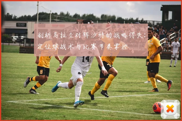剖析乌拉圭对阵沙特的战略得失：定位球战术与比赛节奏掌控
