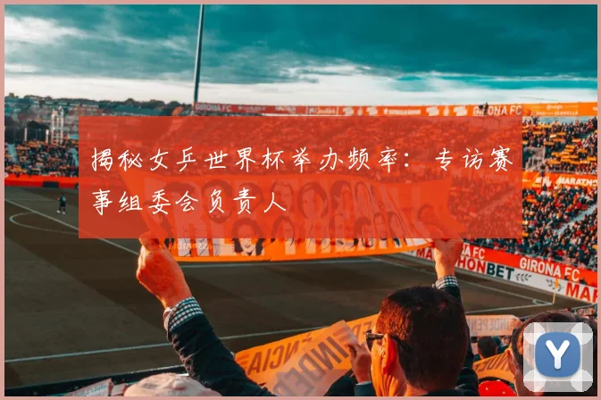 揭秘女乒世界杯举办频率：专访赛事组委会负责人