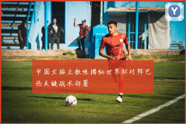 中国女排主教练揭秘世界杯对阵巴西关键战术部署