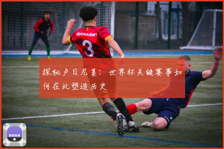 探秘卢日尼基：世界杯关键赛事如何在此塑造历史