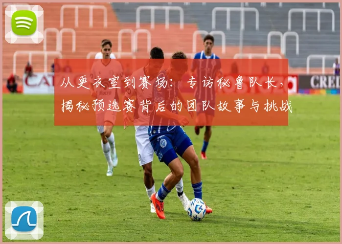 从更衣室到赛场：专访秘鲁队长，揭秘预选赛背后的团队故事与挑战