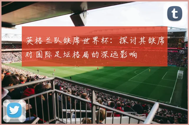 英格兰队缺席世界杯：探讨其缺席对国际足坛格局的深远影响