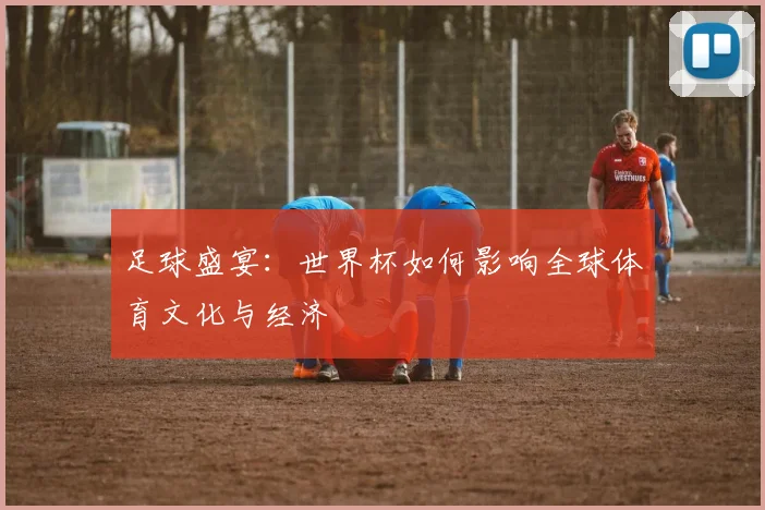 足球盛宴：世界杯如何影响全球体育文化与经济