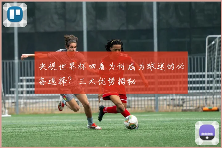 央视世界杯回看为何成为球迷的必备选择？三大优势揭秘