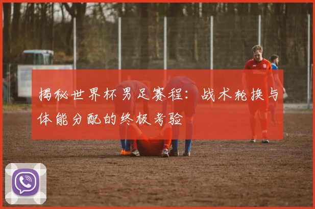 揭秘世界杯男足赛程:战术轮换与体能分配的终极考验