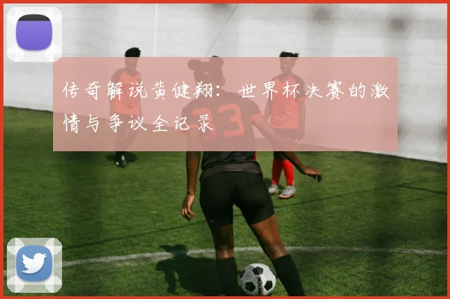传奇解说黄健翔：世界杯决赛的激情与争议全记录