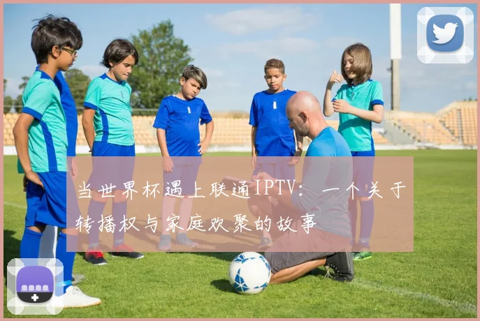 当世界杯遇上联通IPTV:一个关于转播权与家庭欢聚的故事