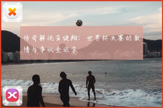 传奇解说黄健翔：世界杯决赛的激情与争议全记录