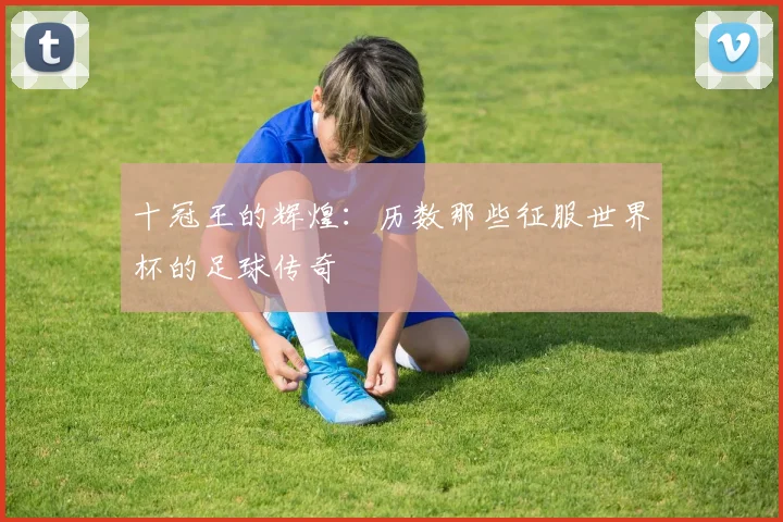 十冠王的辉煌:历数那些征服世界杯的足球传奇