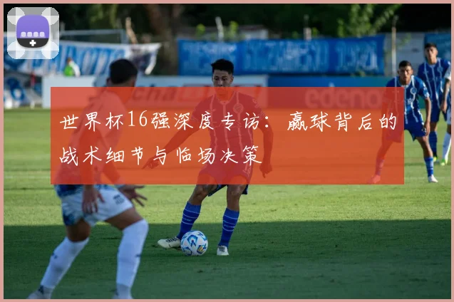 世界杯16强深度专访:赢球背后的战术细节与临场决策