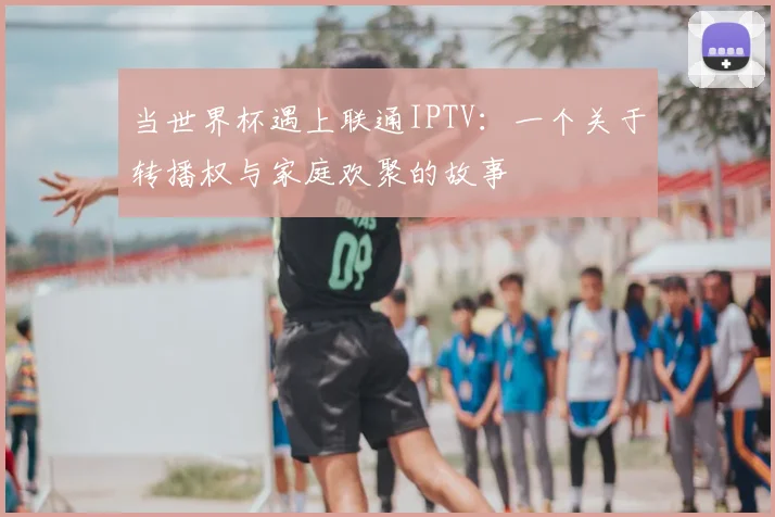 当世界杯遇上联通IPTV:一个关于转播权与家庭欢聚的故事