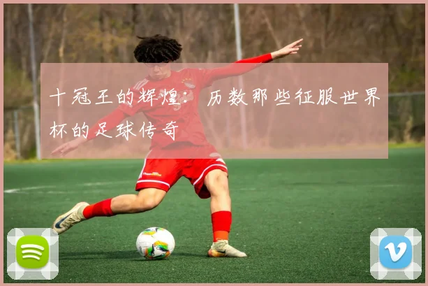 十冠王的辉煌:历数那些征服世界杯的足球传奇