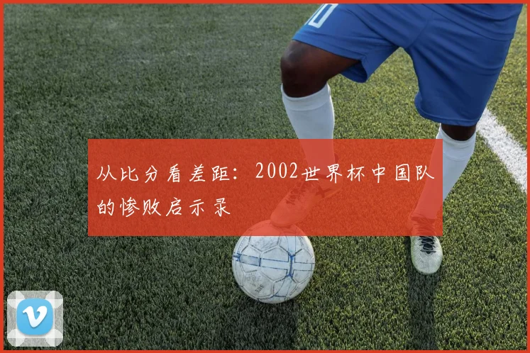 从比分看差距：2002世界杯中国队的惨败启示录
