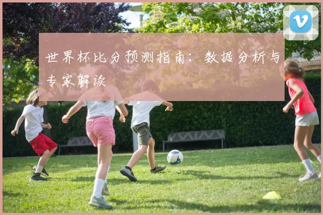 世界杯比分预测指南:数据分析与专家解读